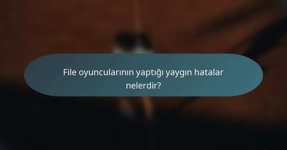 File oyuncularının yaptığı yaygın hatalar nelerdir?